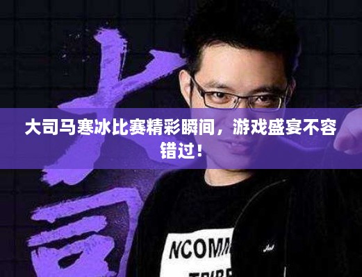 大司马寒冰比赛精彩瞬间，游戏盛宴不容错过！