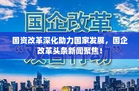 国资改革深化助力国家发展，国企改革头条新闻聚焦！