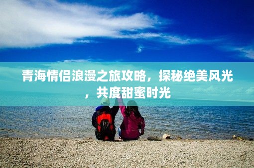 青海情侣浪漫之旅攻略，探秘绝美风光，共度甜蜜时光