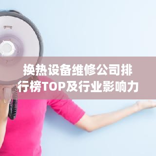 换热设备维修公司排行榜TOP及行业影响力解析