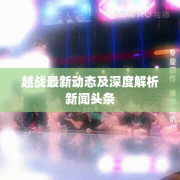 越战最新动态及深度解析新闻头条