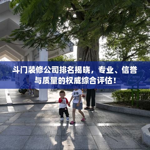 斗门装修公司排名揭晓，专业、信誉与质量的权威综合评估！