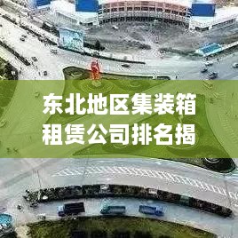 东北地区集装箱租赁公司排名揭晓，行业影响力榜单重磅出炉！